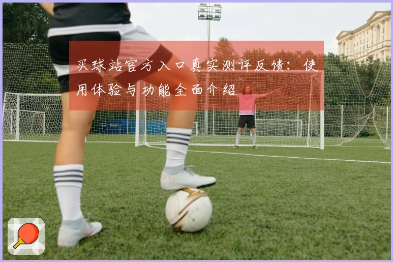 买球站官方入口真实测评反馈：使用体验与功能全面介绍